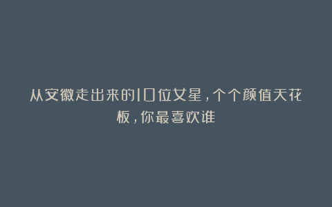 从安徽走出来的10位女星,个个颜值天花板,你最喜欢谁?