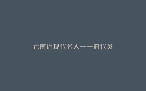 云南近现代名人——浦代英
