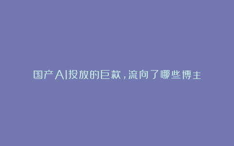 国产AI投放的巨款,流向了哪些博主?