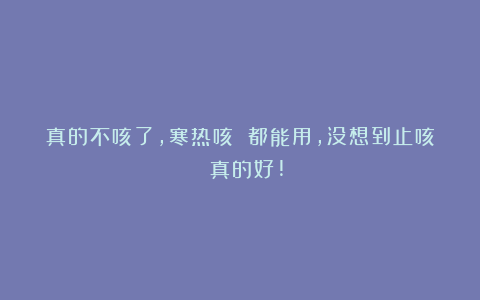 真的不咳了,寒热咳 都能用,没想到止咳 真的好!