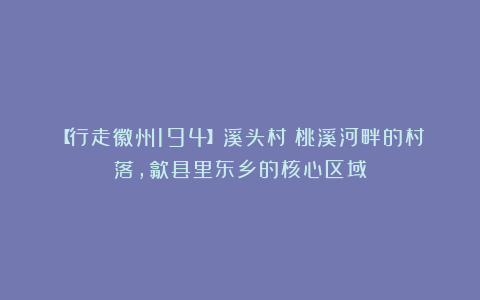 【行走徽州194】溪头村:桃溪河畔的村落,歙县里东乡的核心区域