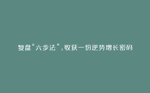 复盘“六步法”,收获一份逆势增长密码