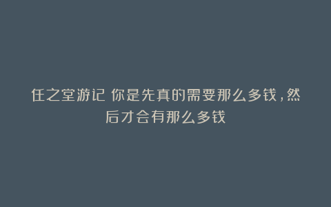 任之堂游记:你是先真的需要那么多钱,然后才会有那么多钱
