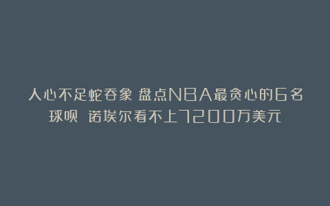 人心不足蛇吞象!盘点NBA最贪心的6名球员 诺埃尔看不上7200万美元