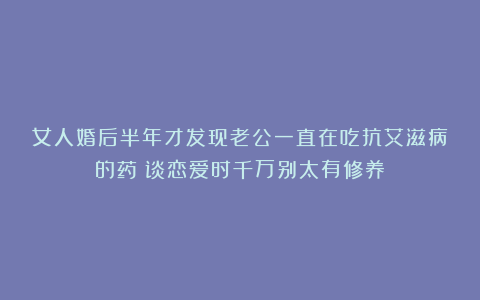女人婚后半年才发现老公一直在吃抗艾滋病的药:谈恋爱时千万别太有修养