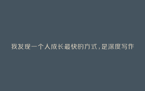 我发现一个人成长最快的方式,是深度写作