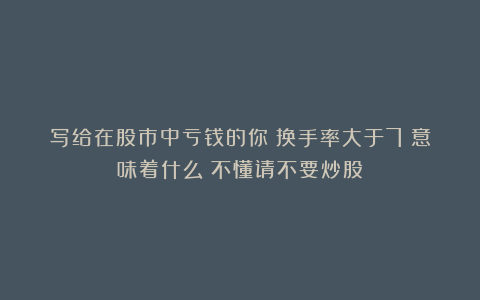 写给在股市中亏钱的你:换手率大于7%意味着什么?不懂请不要炒股