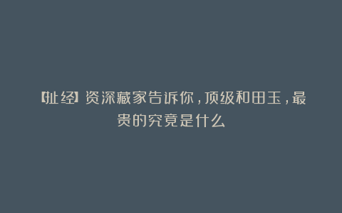 【扯经】资深藏家告诉你,顶级和田玉,最贵的究竟是什么?