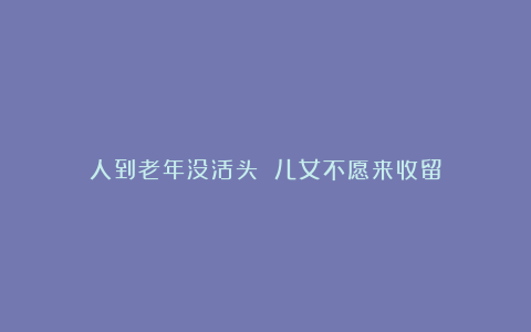 人到老年没活头 儿女不愿来收留