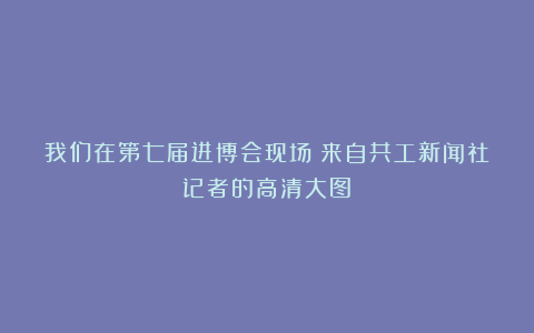 我们在第七届进博会现场!来自共工新闻社记者的高清大图!