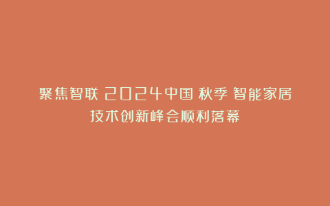 聚焦智联!2024中国(秋季)智能家居技术创新峰会顺利落幕!