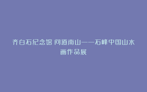 齐白石纪念馆丨问道南山——石峰中国山水画作品展