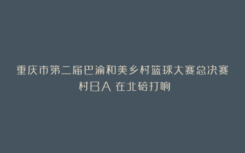 重庆市第二届巴渝和美乡村篮球大赛总决赛（村BA）在北碚打响