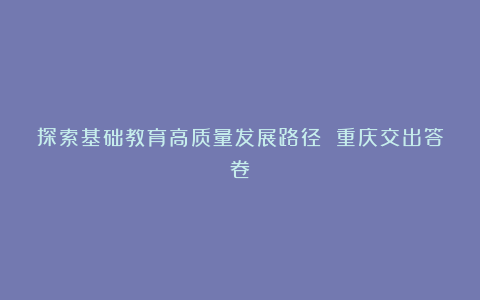 探索基础教育高质量发展路径 重庆交出答卷