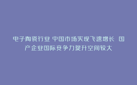 电子陶瓷行业:中国市场实现飞速增长 国产企业国际竞争力提升空间较大