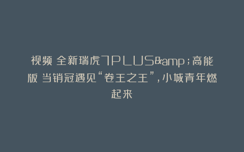 视频|全新瑞虎7PLUS&高能版:当销冠遇见“卷王之王”,小城青年燃起来!