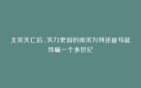 北宋灭亡后,实力更弱的南宋为何还能苟延残喘一个多世纪?