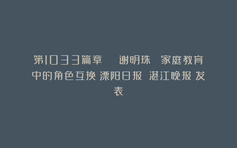 第1033篇章 | 谢明珠 :家庭教育中的角色互换《溧阳日报》《湛江晚报》发表