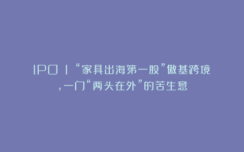 IPO I “家具出海第一股”傲基跨境,一门“两头在外”的苦生意