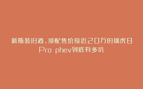 新瓶装旧酒,顶配售价接近20万的瑞虎8Pro phev到底有多坑?