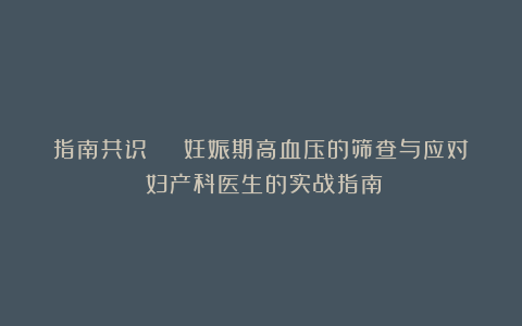 指南共识 | 妊娠期高血压的筛查与应对:妇产科医生的实战指南