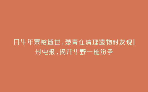84年粟裕逝世,楚青在清理遗物时发现1封电报,揭开华野一桩纷争