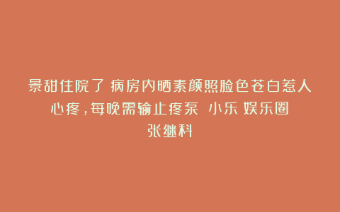 景甜住院了！病房内晒素颜照脸色苍白惹人心疼，每晚需输止疼泵！|小乐|娱乐圈|张继科