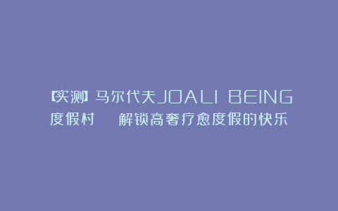 【实测】马尔代夫JOALI BEING度假村 | 解锁高奢疗愈度假的快乐