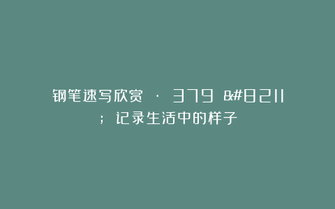 钢笔速写欣赏 · 379 – 记录生活中的样子
