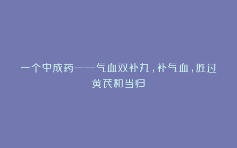一个中成药——气血双补丸,补气血,胜过黄芪和当归!