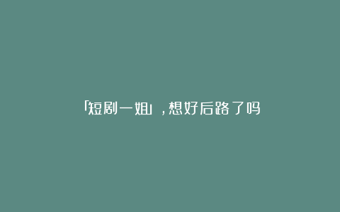 「短剧一姐」,想好后路了吗?