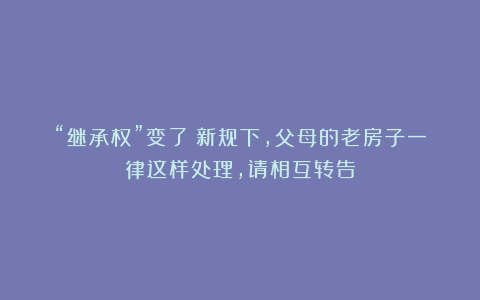 “继承权”变了?新规下,父母的老房子一律这样处理,请相互转告