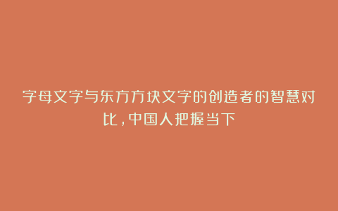 字母文字与东方方块文字的创造者的智慧对比,中国人把握当下