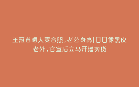 王冠首晒夫妻合照，老公身高180像黑皮老外，官宣后立马开播卖货