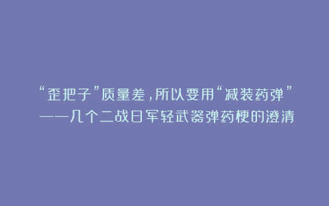 “歪把子”质量差,所以要用“减装药弹”?——几个二战日军轻武器弹药梗的澄清