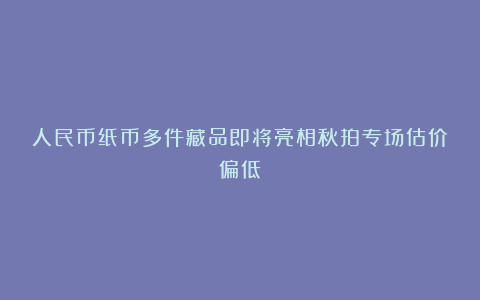人民币纸币多件藏品即将亮相秋拍专场估价偏低