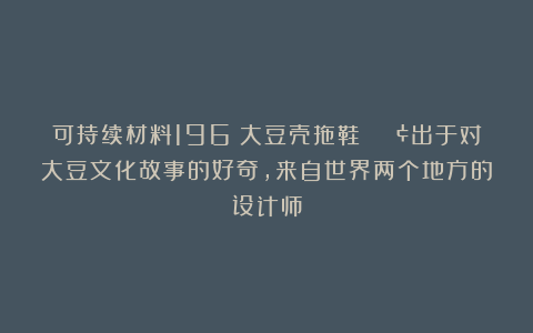 可持续材料196|大豆壳拖鞋 🟢出于对大豆文化故事的好奇,来自世界两个地方的设计师