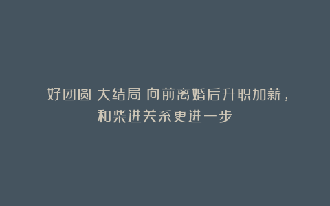 《好团圆》大结局:向前离婚后升职加薪,和柴进关系更进一步