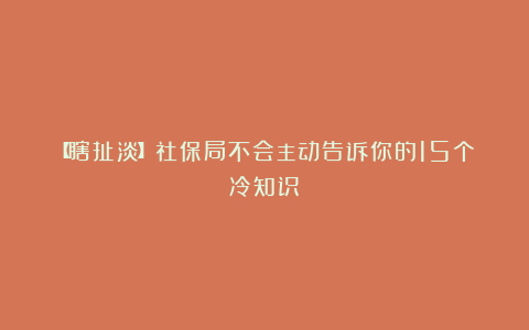 【瞎扯淡】社保局不会主动告诉你的15个冷知识!