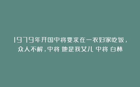 1979年开国中将要求在一农妇家吃饭,众人不解,中将:她是我女儿|中将|白林