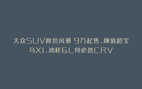 大众SUV降价风暴！9万起售，颜值超宝马X1，油耗6L何必选CRV