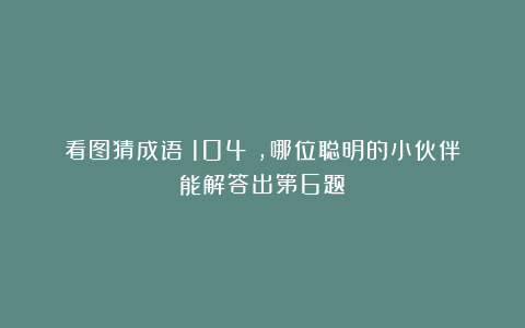 看图猜成语(104),哪位聪明的小伙伴能解答出第6题?