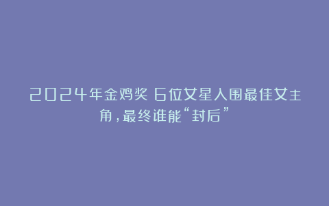 2024年金鸡奖:6位女星入围最佳女主角,最终谁能“封后”?