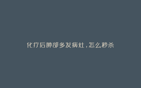 化疗后肺部多发病灶,怎么秒杀?