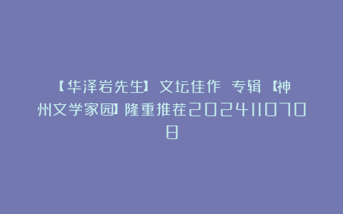 【 华泽岩先生】《文坛佳作 专辑》【神州文学家园】隆重推荐2024110708