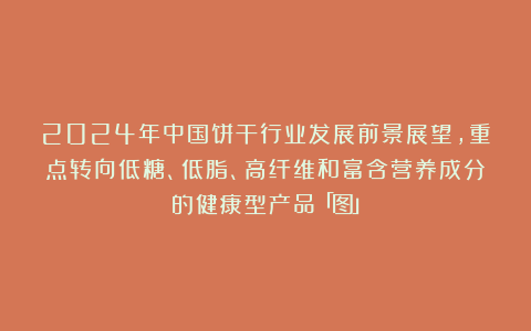 2024年中国饼干行业发展前景展望,重点转向低糖、低脂、高纤维和富含营养成分的健康型产品「图」