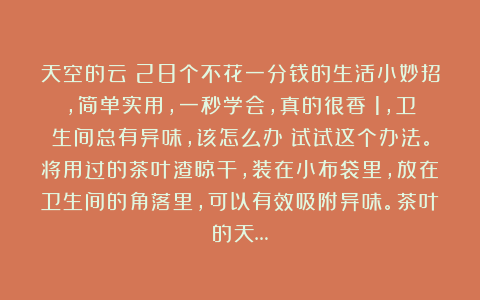 天空的云:28个不花一分钱的生活小妙招,简单实用,一秒学会,真的很香!1,卫生间总有异味,该怎么办?试试这个办法。将用过的茶叶渣晾干,装在小布袋里,放在卫生间的角落里,可以有效吸附异味。茶叶的天…