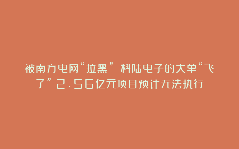 被南方电网“拉黑” 科陆电子的大单“飞了”！2.56亿元项目预计无法执行