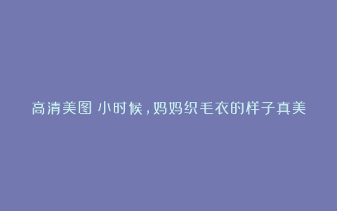 高清美图:小时候,妈妈织毛衣的样子真美