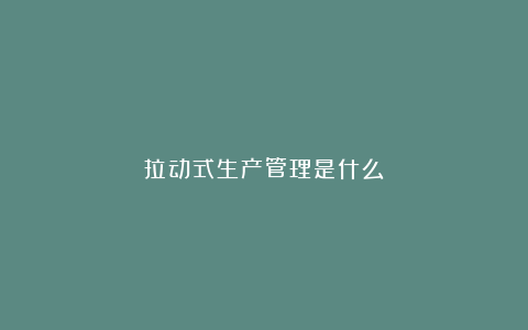 拉动式生产管理是什么?